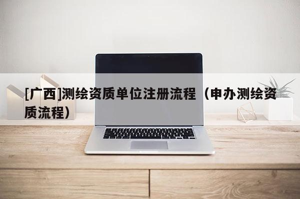 [廣西]測繪資質(zhì)單位注冊流程（申辦測繪資質(zhì)流程）