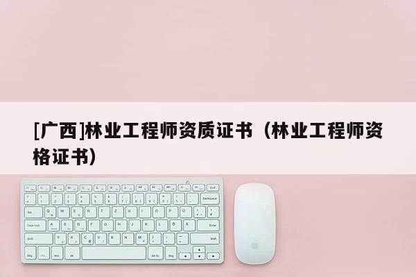 [廣西]林業(yè)工程師資質(zhì)證書（林業(yè)工程師資格證書）