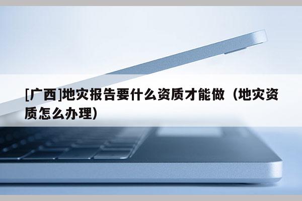 [廣西]地災(zāi)報告要什么資質(zhì)才能做（地災(zāi)資質(zhì)怎么辦理）