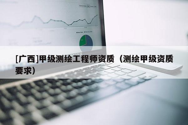 [廣西]甲級(jí)測(cè)繪工程師資質(zhì)（測(cè)繪甲級(jí)資質(zhì)要求）