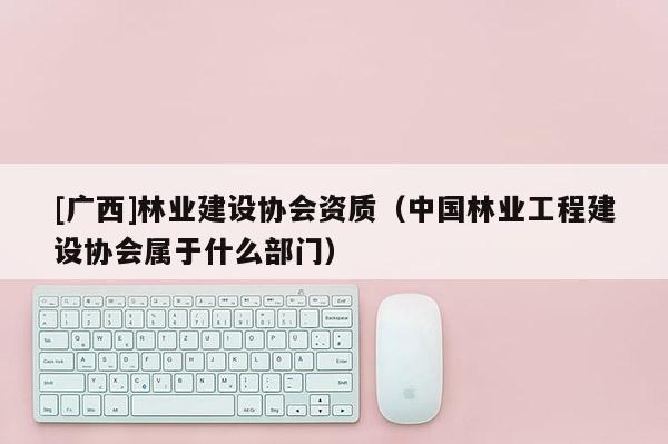 [廣西]林業(yè)建設協(xié)會資質（中國林業(yè)工程建設協(xié)會屬于什么部門）