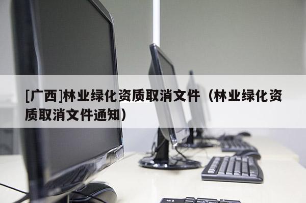 [廣西]林業(yè)綠化資質取消文件（林業(yè)綠化資質取消文件通知）