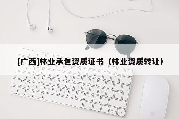 [廣西]林業(yè)承包資質(zhì)證書（林業(yè)資質(zhì)轉(zhuǎn)讓）