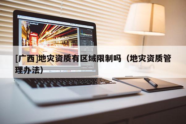 [廣西]地災(zāi)資質(zhì)有區(qū)域限制嗎（地災(zāi)資質(zhì)管理辦法）
