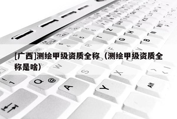[廣西]測繪甲級資質全稱（測繪甲級資質全稱是啥）