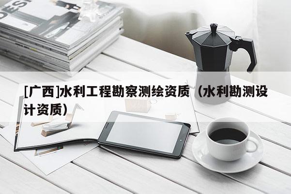 [廣西]水利工程勘察測繪資質(zhì)（水利勘測設(shè)計資質(zhì)）