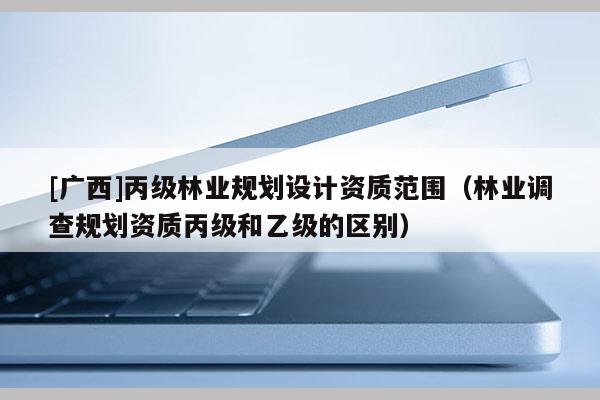 [廣西]丙級(jí)林業(yè)規(guī)劃設(shè)計(jì)資質(zhì)范圍（林業(yè)調(diào)查規(guī)劃資質(zhì)丙級(jí)和乙級(jí)的區(qū)別）