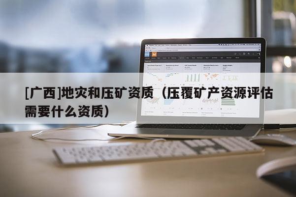 [廣西]地災(zāi)和壓礦資質(zhì)（壓覆礦產(chǎn)資源評(píng)估需要什么資質(zhì)）