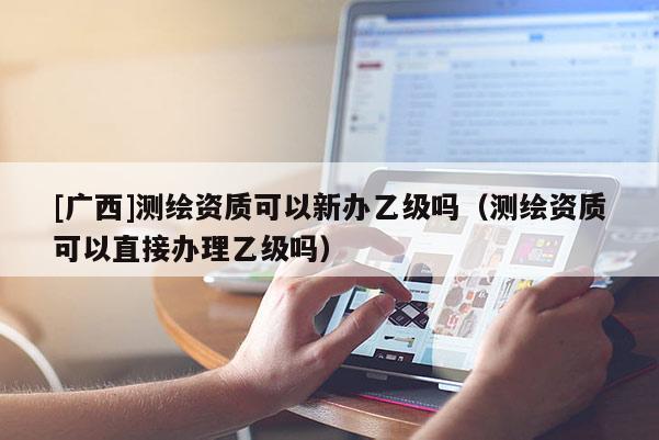 [廣西]測繪資質(zhì)可以新辦乙級嗎（測繪資質(zhì)可以直接辦理乙級嗎）