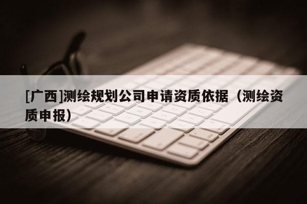 [廣西]測(cè)繪規(guī)劃公司申請(qǐng)資質(zhì)依據(jù)（測(cè)繪資質(zhì)申報(bào)）