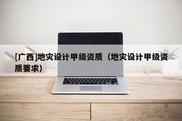 [廣西]地災(zāi)設(shè)計甲級資質(zhì)（地災(zāi)設(shè)計甲級資質(zhì)要求）
