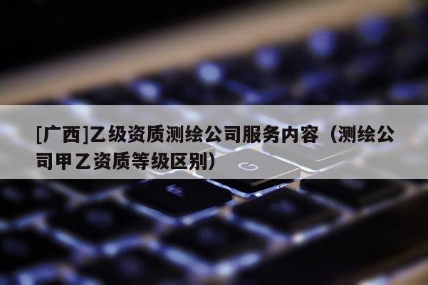 [廣西]乙級資質(zhì)測繪公司服務(wù)內(nèi)容（測繪公司甲乙資質(zhì)等級區(qū)別）
