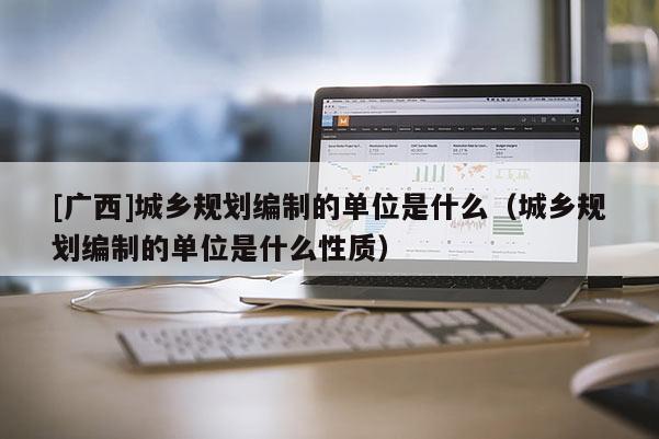 [廣西]城鄉(xiāng)規(guī)劃編制的單位是什么（城鄉(xiāng)規(guī)劃編制的單位是什么性質(zhì)）