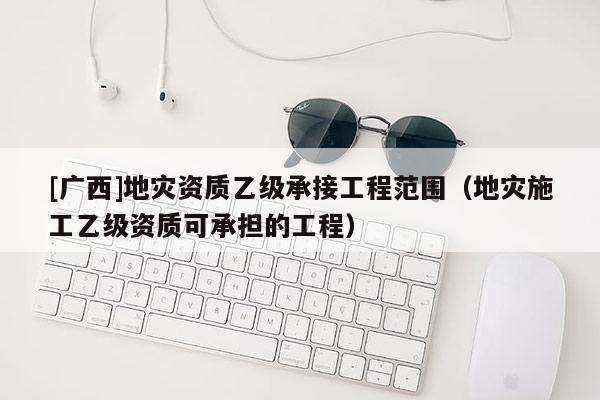 [廣西]地災(zāi)資質(zhì)乙級(jí)承接工程范圍（地災(zāi)施工乙級(jí)資質(zhì)可承擔(dān)的工程）