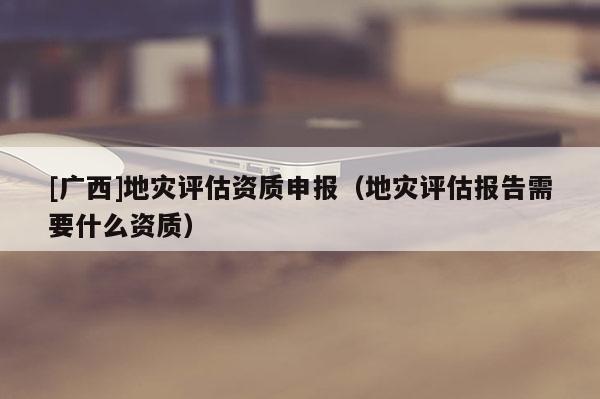 [廣西]地災(zāi)評(píng)估資質(zhì)申報(bào)（地災(zāi)評(píng)估報(bào)告需要什么資質(zhì)）