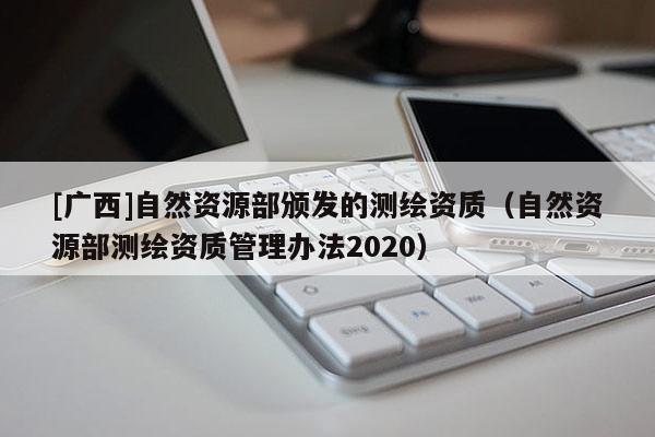 [廣西]自然資源部頒發(fā)的測繪資質(zhì)（自然資源部測繪資質(zhì)管理辦法2020）