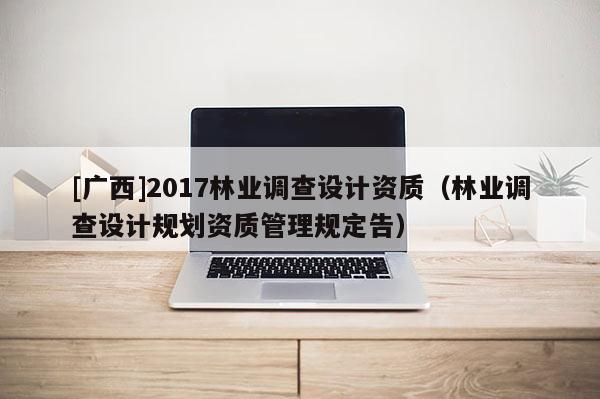 [廣西]2017林業(yè)調(diào)查設(shè)計(jì)資質(zhì)（林業(yè)調(diào)查設(shè)計(jì)規(guī)劃資質(zhì)管理規(guī)定告）