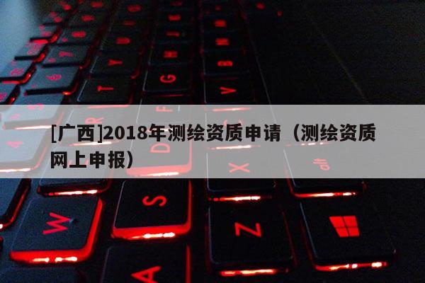 [廣西]2018年測繪資質(zhì)申請（測繪資質(zhì)網(wǎng)上申報）