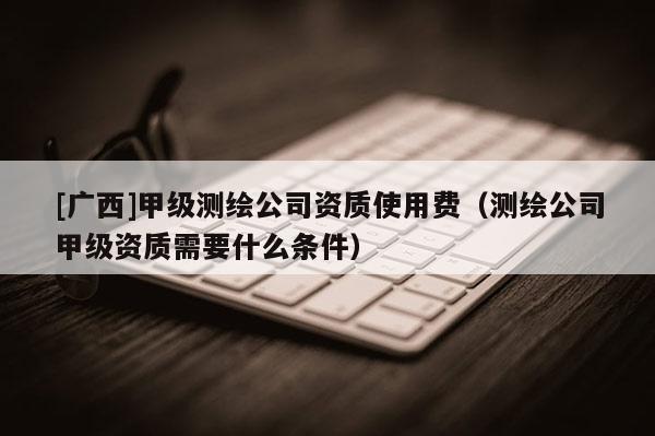 [廣西]甲級測繪公司資質使用費（測繪公司甲級資質需要什么條件）