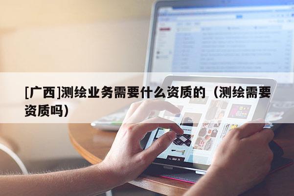 [廣西]測繪業(yè)務需要什么資質的（測繪需要資質嗎）