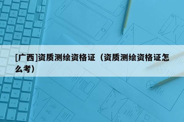 [廣西]資質測繪資格證（資質測繪資格證怎么考）