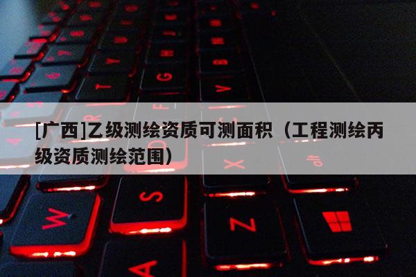 [廣西]乙級(jí)測(cè)繪資質(zhì)可測(cè)面積（工程測(cè)繪丙級(jí)資質(zhì)測(cè)繪范圍）