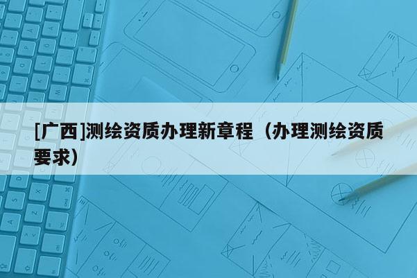 [廣西]測(cè)繪資質(zhì)辦理新章程（辦理測(cè)繪資質(zhì)要求）