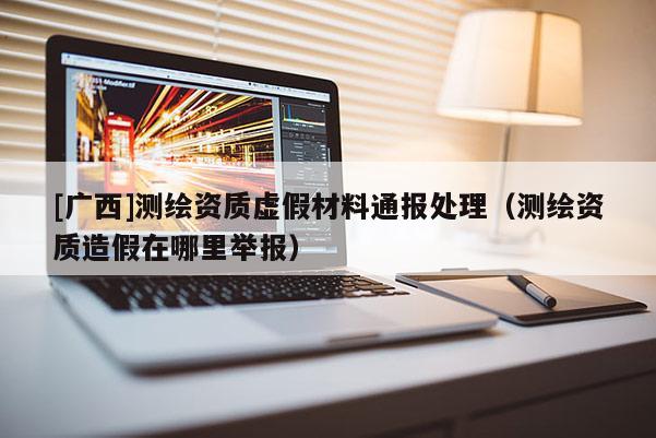 [廣西]測(cè)繪資質(zhì)虛假材料通報(bào)處理（測(cè)繪資質(zhì)造假在哪里舉報(bào)）