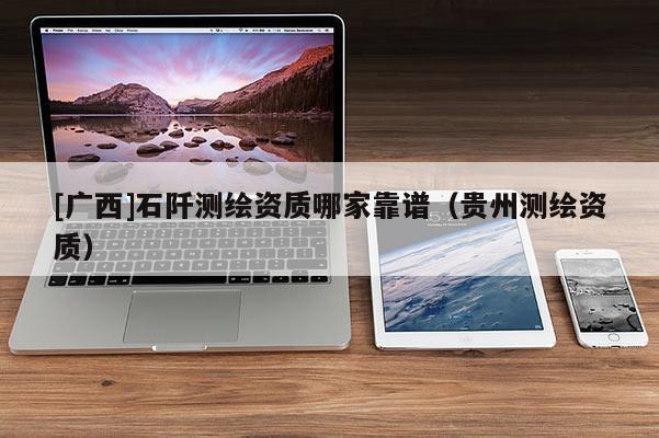 [廣西]石阡測繪資質(zhì)哪家靠譜（貴州測繪資質(zhì)）