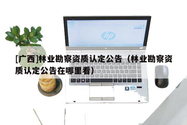 [廣西]林業(yè)勘察資質(zhì)認(rèn)定公告（林業(yè)勘察資質(zhì)認(rèn)定公告在哪里看）