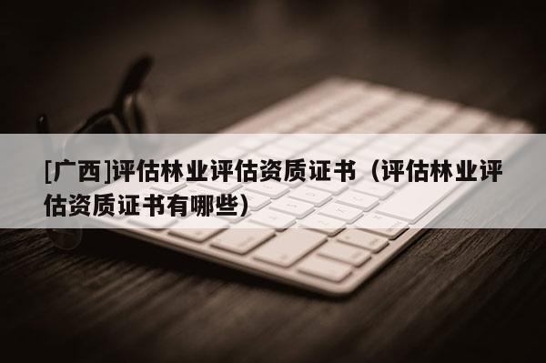 [廣西]評估林業(yè)評估資質(zhì)證書（評估林業(yè)評估資質(zhì)證書有哪些）