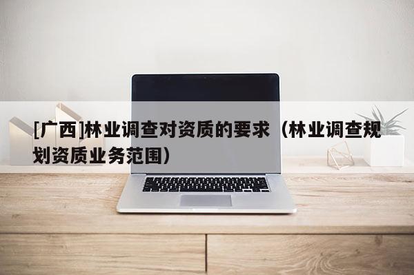 [廣西]林業(yè)調(diào)查對資質(zhì)的要求（林業(yè)調(diào)查規(guī)劃資質(zhì)業(yè)務(wù)范圍）