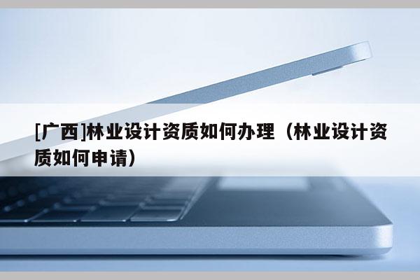 [廣西]林業(yè)設(shè)計(jì)資質(zhì)如何辦理（林業(yè)設(shè)計(jì)資質(zhì)如何申請(qǐng)）