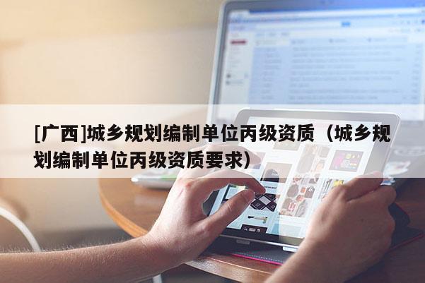 [廣西]城鄉(xiāng)規(guī)劃編制單位丙級資質(zhì)（城鄉(xiāng)規(guī)劃編制單位丙級資質(zhì)要求）