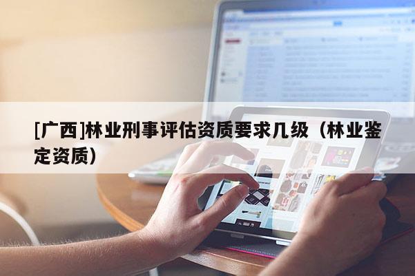 [廣西]林業(yè)刑事評估資質(zhì)要求幾級（林業(yè)鑒定資質(zhì)）