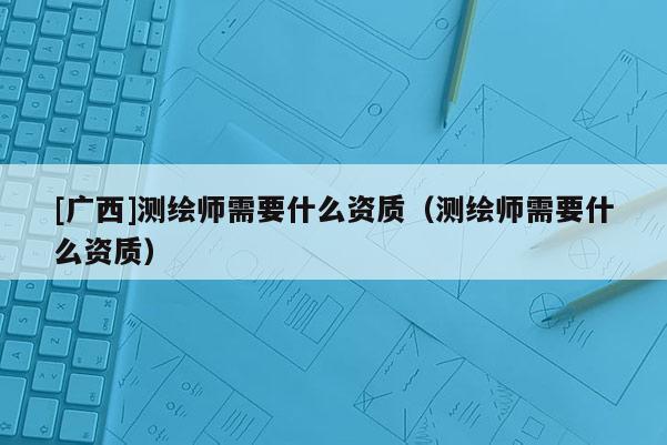 [廣西]測繪師需要什么資質(zhì)（測繪師需要什么資質(zhì)）