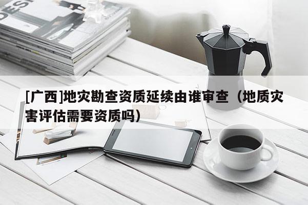[廣西]地災(zāi)勘查資質(zhì)延續(xù)由誰審查（地質(zhì)災(zāi)害評估需要資質(zhì)嗎）