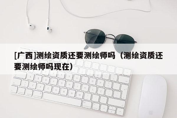 [廣西]測繪資質(zhì)還要測繪師嗎（測繪資質(zhì)還要測繪師嗎現(xiàn)在）