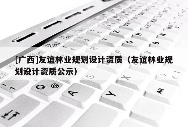 [廣西]友誼林業(yè)規(guī)劃設計資質（友誼林業(yè)規(guī)劃設計資質公示）