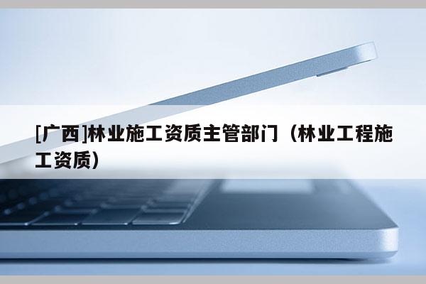 [廣西]林業(yè)施工資質(zhì)主管部門（林業(yè)工程施工資質(zhì)）