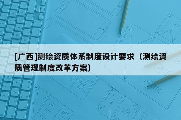 [廣西]測繪資質(zhì)體系制度設(shè)計要求（測繪資質(zhì)管理制度改革方案）