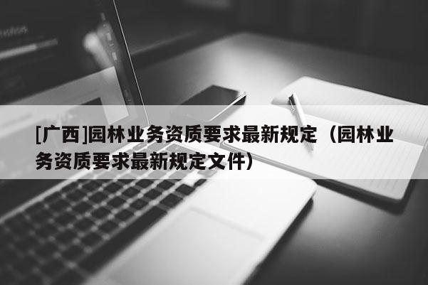 [廣西]園林業(yè)務(wù)資質(zhì)要求最新規(guī)定（園林業(yè)務(wù)資質(zhì)要求最新規(guī)定文件）