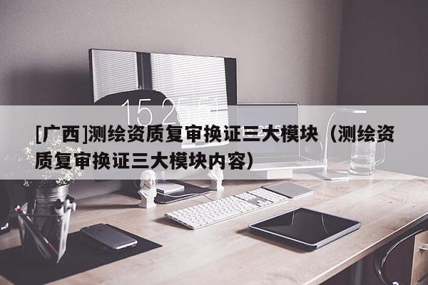 [廣西]測(cè)繪資質(zhì)復(fù)審換證三大模塊（測(cè)繪資質(zhì)復(fù)審換證三大模塊內(nèi)容）