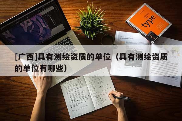 [廣西]具有測繪資質(zhì)的單位（具有測繪資質(zhì)的單位有哪些）