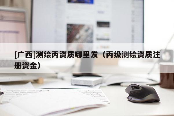 [廣西]測繪丙資質(zhì)哪里發(fā)（丙級測繪資質(zhì)注冊資金）