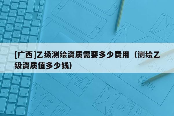[廣西]乙級測繪資質(zhì)需要多少費用（測繪乙級資質(zhì)值多少錢）