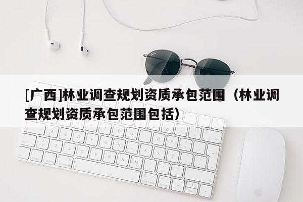 [廣西]林業(yè)調(diào)查規(guī)劃資質(zhì)承包范圍（林業(yè)調(diào)查規(guī)劃資質(zhì)承包范圍包括）