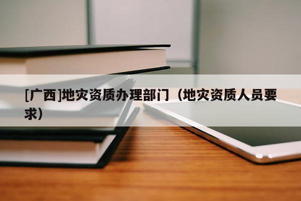 [廣西]地災(zāi)資質(zhì)辦理部門（地災(zāi)資質(zhì)人員要求）