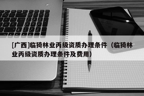 [廣西]臨猗林業(yè)丙級資質(zhì)辦理條件（臨猗林業(yè)丙級資質(zhì)辦理條件及費用）