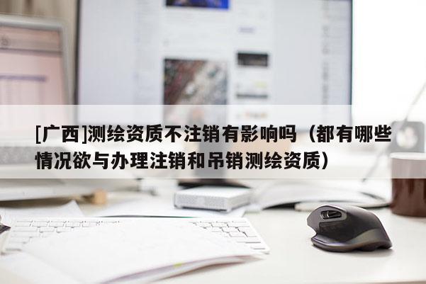 [廣西]測(cè)繪資質(zhì)不注銷有影響嗎（都有哪些情況欲與辦理注銷和吊銷測(cè)繪資質(zhì)）